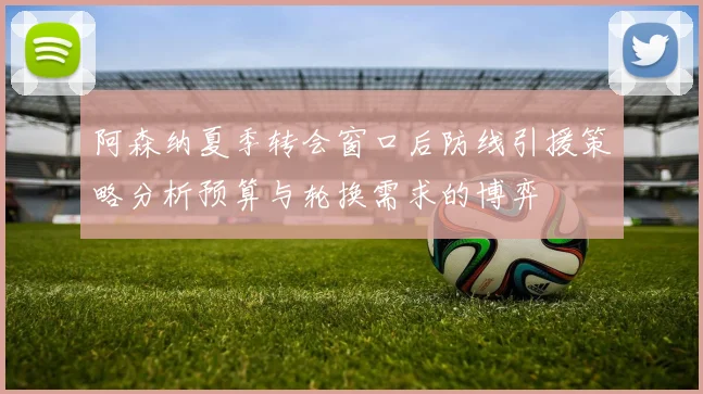 阿森纳夏季转会窗口后防线引援策略分析预算与轮换需求的博弈