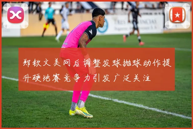 郑钦文美网后调整发球抛球动作提升硬地赛竞争力引发广泛关注