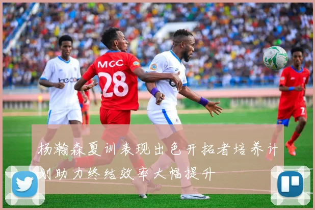 杨瀚森夏训表现出色开拓者培养计划助力终结效率大幅提升