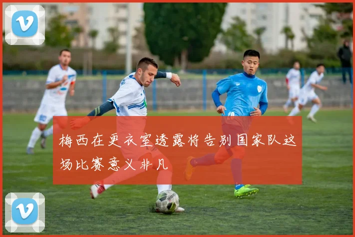 梅西在更衣室透露将告别国家队这场比赛意义非凡