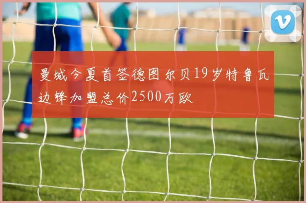 曼城今夏首签德图尔贝19岁特鲁瓦边锋加盟总价2500万欧