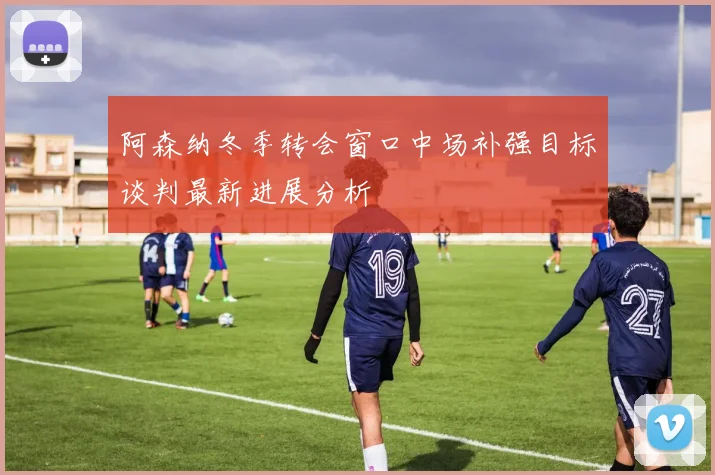 阿森纳冬季转会窗口中场补强目标谈判最新进展分析