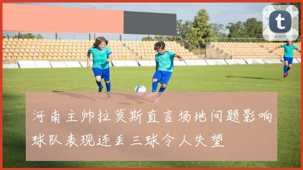 河南主帅拉莫斯直言场地问题影响球队表现连丢三球令人失望