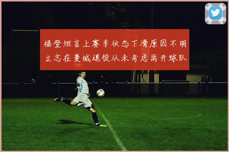 福登坦言上赛季状态下滑原因不明立志在曼城退役从未考虑离开球队