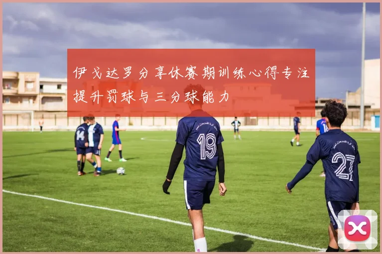 伊戈达罗分享休赛期训练心得专注提升罚球与三分球能力