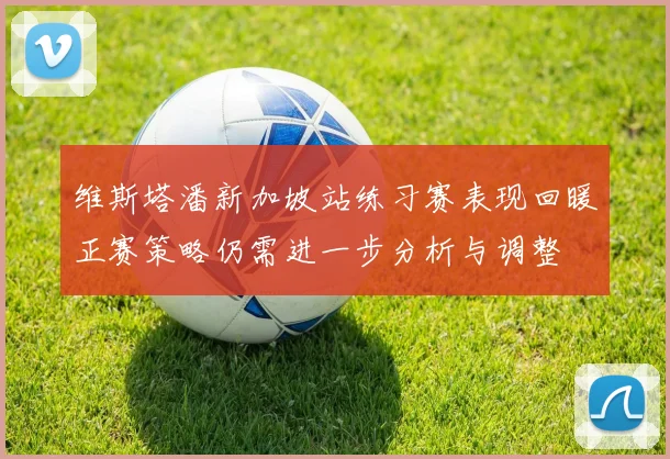 维斯塔潘新加坡站练习赛表现回暖正赛策略仍需进一步分析与调整