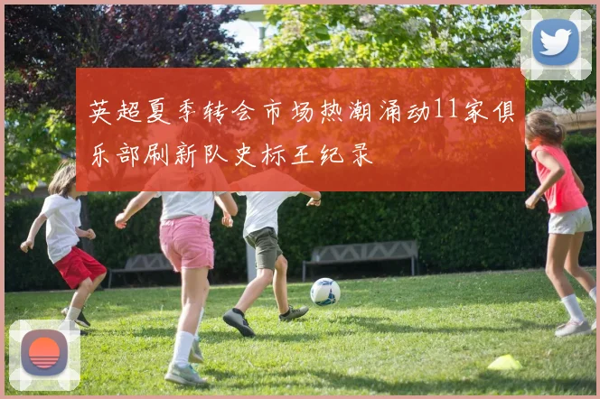 英超夏季转会市场热潮涌动11家俱乐部刷新队史标王纪录